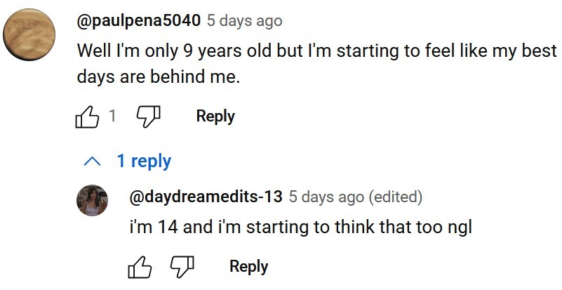 a youtube comment section screenshot, @paulpena5040 comments: Well im only 9 years old but im starting to feel like my best days are behind me, @daydreamedits-13 replies: im 14 and im starting to think that too ngl